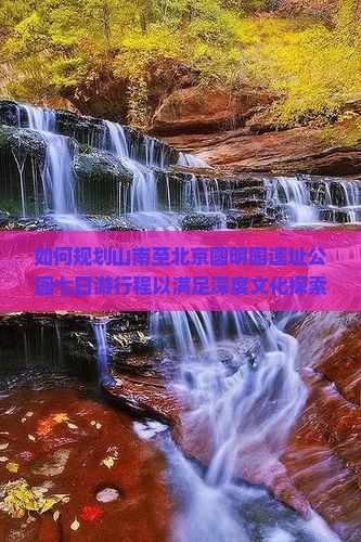 如何规划山南至北京圆明园遗址公园七日游行程以满足深度文化探索与打卡热点？