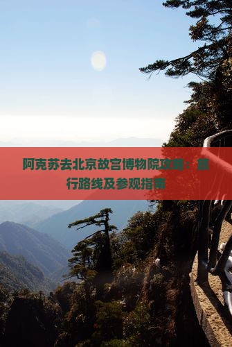 阿克苏去北京故宫博物院攻略：旅行路线及参观指南