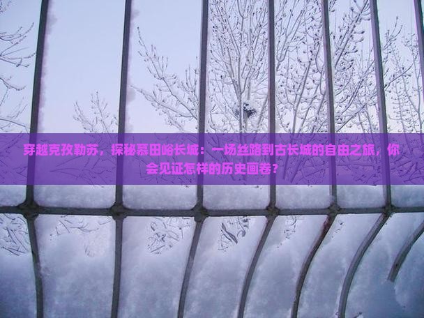 穿越克孜勒苏，探秘慕田峪长城：一场丝路到古长城的自由之旅，你会见证怎样的历史画卷？