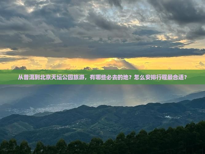 从普洱到北京天坛公园旅游，有哪些必去的地？怎么安排行程最合适？