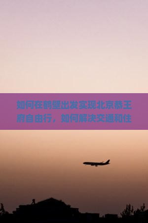 如何在鹤壁出发实现北京恭王府自由行，如何解决交通和住宿痛点？