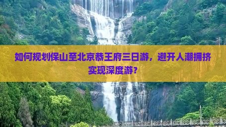 如何规划保山至北京恭王府三日游，避开人潮拥挤实现深度游？