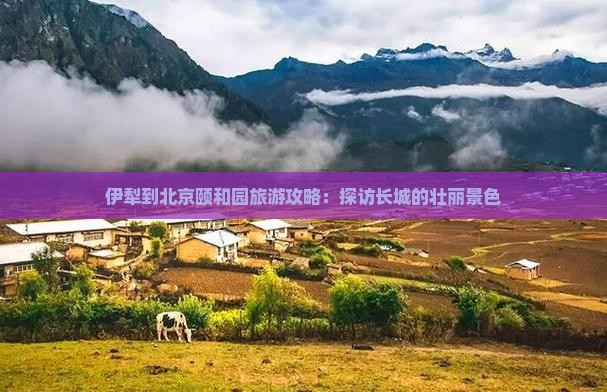 伊犁到北京颐和园旅游攻略：探访长城的壮丽景色