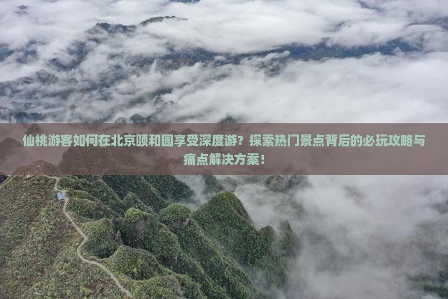 仙桃游客如何在北京颐和园享受深度游？探索热门景点背后的必玩攻略与痛点解决方案！