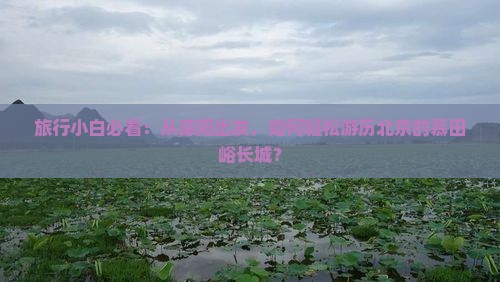 旅行小白必看：从德阳出发，如何轻松游历北京的慕田峪长城？