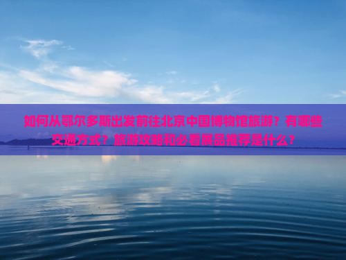 如何从鄂尔多斯出发前往北京中国博物馆旅游？有哪些交通方式？旅游攻略和必看展品推荐是什么？