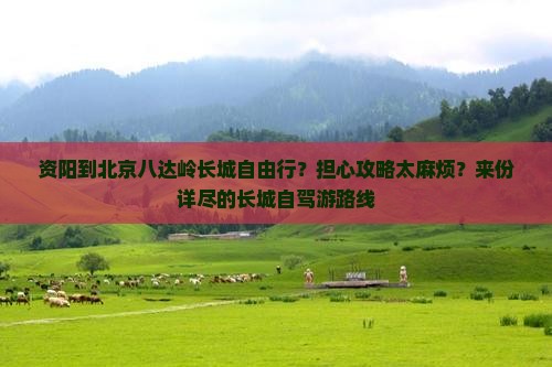 资阳到北京八达岭长城自由行？担心攻略太麻烦？来份详尽的长城自驾游路线