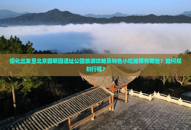 绥化出发至北京圆明园遗址公园旅游攻略及特色小吃推荐有哪些？如何规划行程？