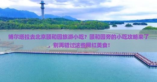 博尔塔拉去北京颐和园旅游小吃？颐和园旁的小吃攻略来了，别再错过这些网红美食！