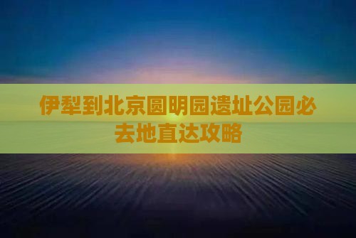 伊犁到北京圆明园遗址公园必去地