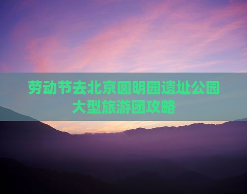 劳动节去北京圆明园遗址公园大型旅游团