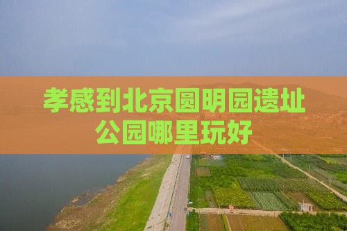 孝感到北京圆明园遗址公园哪里玩