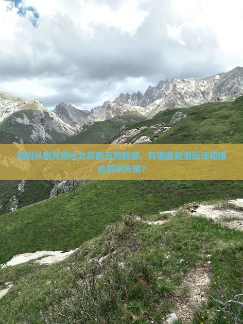 如何从南充前往北京恭王府旅游，有哪些新潮玩法和痛点解决方案？