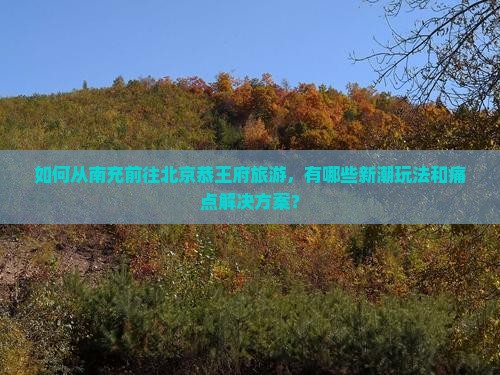 如何从南充前往北京恭王府旅游，有哪些新潮玩法和痛点解决方案？