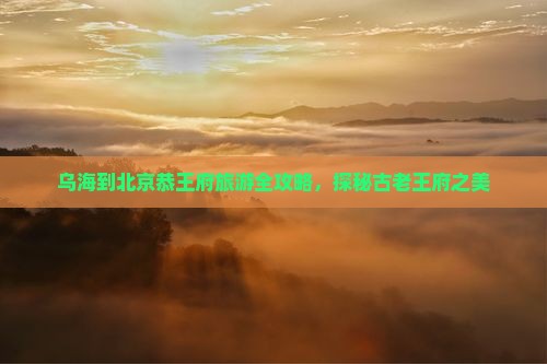 乌海到北京恭王府旅游全攻略，探秘古老王府之美