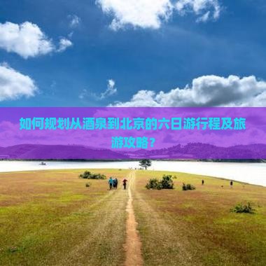 如何规划从酒泉到北京的六日游行程及旅游攻略？