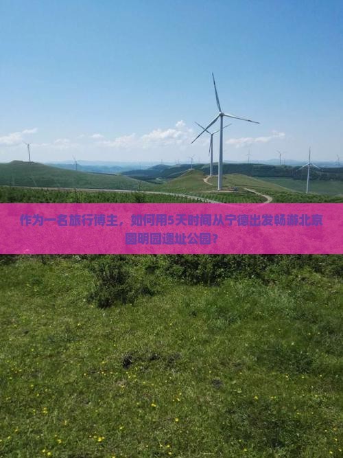 作为一名旅行博主，如何用5天时间从宁德出发畅游北京圆明园遗址公园？