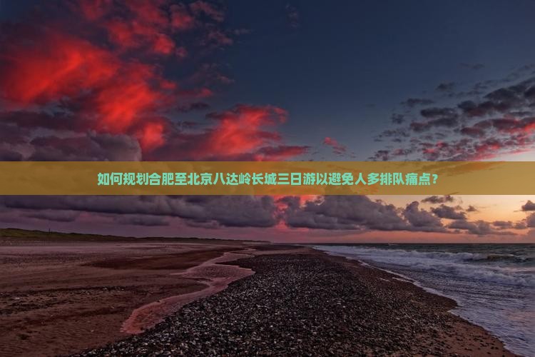 如何规划合肥至北京八达岭长城三日游以避免人多排队痛点？