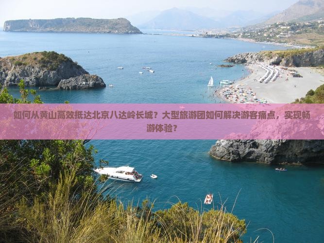 如何从黄山高效抵达北京八达岭长城？大型旅游团如何解决游客痛点，实现畅游体验？
