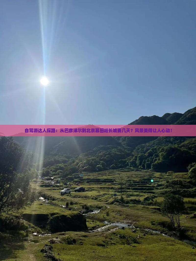 自驾游达人探路：从巴彦淖尔到北京慕田峪长城要几天？风景美得让人心动！