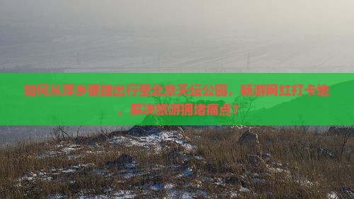 如何从萍乡便捷出行至北京天坛公园，畅游网红打卡地，解决旅游拥堵痛点？