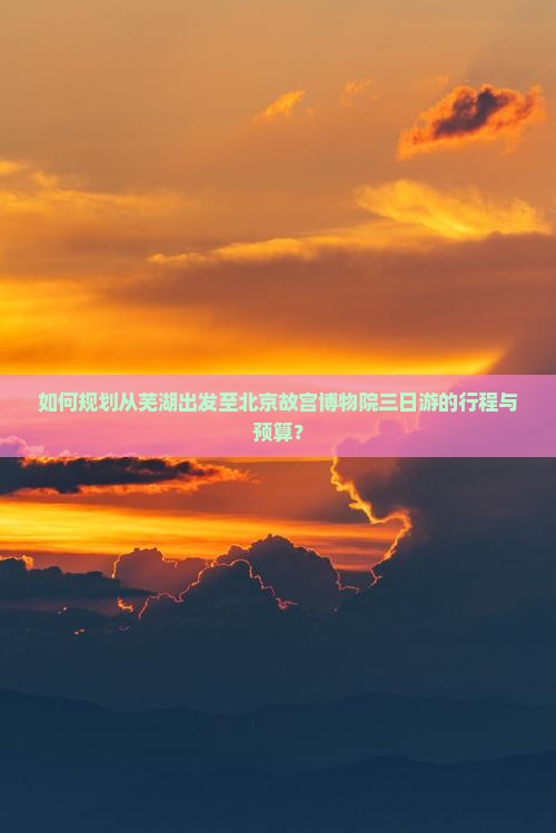 如何规划从芜湖出发至北京故宫博物院三日游的行程与预算？