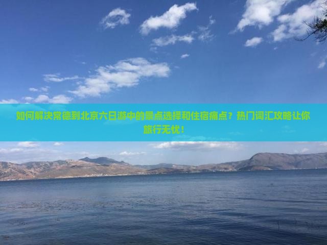 如何解决常德到北京六日游中的景点选择和住宿痛点？热门词汇攻略让你旅行无忧！