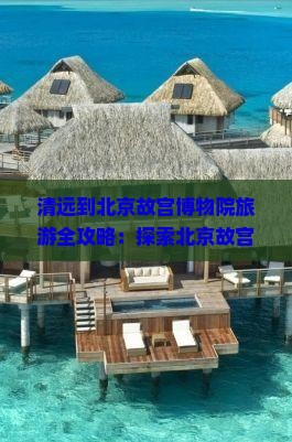 清远到北京故宫博物院旅游全攻略：探索北京故宫与博物院的精彩旅程