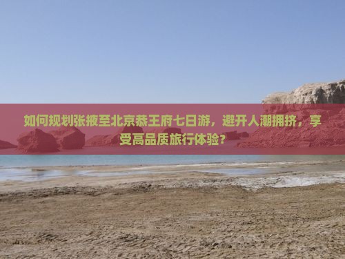 如何规划张掖至北京恭王府七日游，避开人潮拥挤，享受高品质旅行体验？