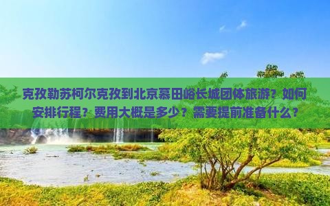 克孜勒苏柯尔克孜到北京慕田峪长城团体旅游？如何安排行程？费用大概是多少？需要提前准备什么？