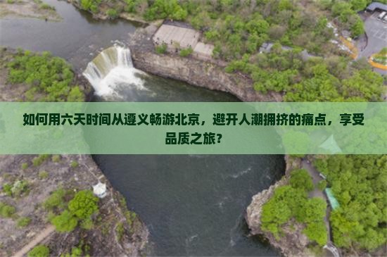如何用六天时间从遵义畅游北京，避开人潮拥挤的痛点，享受品质之旅？
