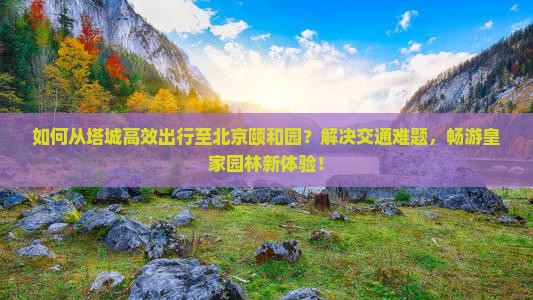 如何从塔城高效出行至北京颐和园？解决交通难题，畅游皇家园林新体验！