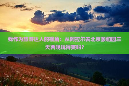我作为旅游达人的视角：从阿拉尔去北京颐和园三天两晚玩得爽吗？