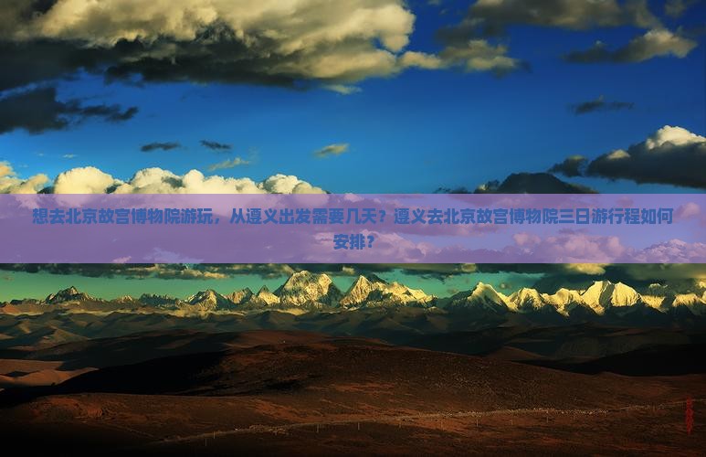 想去北京故宫博物院游玩，从遵义出发需要几天？遵义去北京故宫博物院三日游行程如何安排？