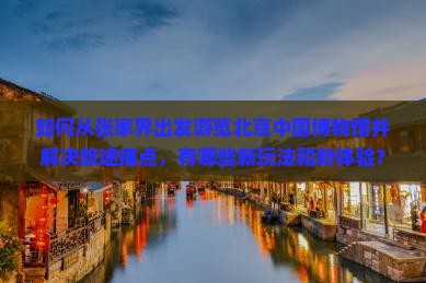 如何从张家界出发游览北京中国博物馆并解决旅途痛点，有哪些新玩法和新体验？