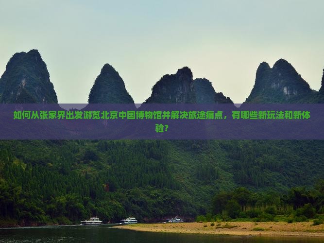 如何从张家界出发游览北京中国博物馆并解决旅途痛点，有哪些新玩法和新体验？
