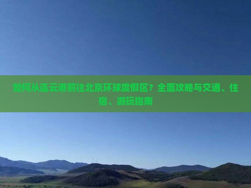 如何从连云港前往北京环球度假区？全面攻略与交通、住宿、游玩指南