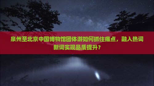 泉州至北京中国博物馆团体游如何抓住痛点，融入热词新词实现品质提升？