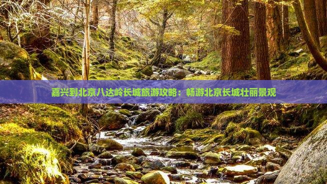 嘉兴到北京八达岭长城旅游攻略：畅游北京长城壮丽景观