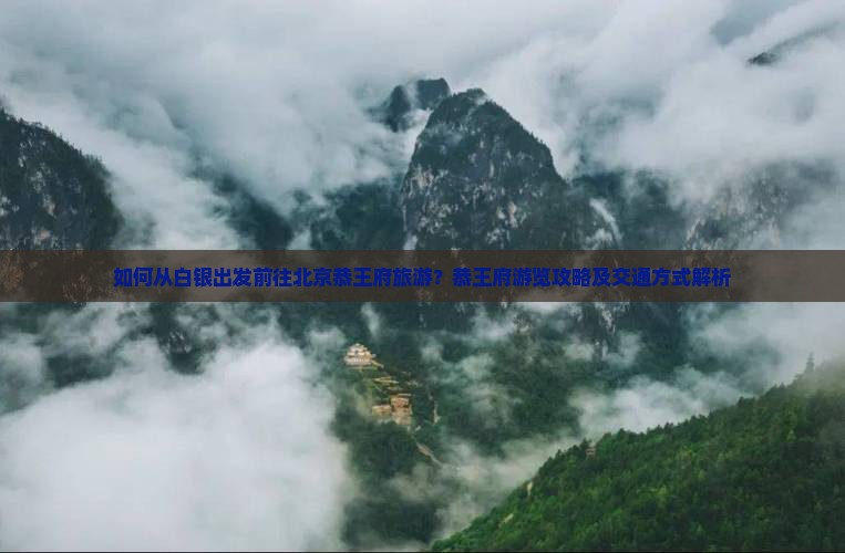 如何从白银出发前往北京恭王府旅游？恭王府游览攻略及交通方式解析
