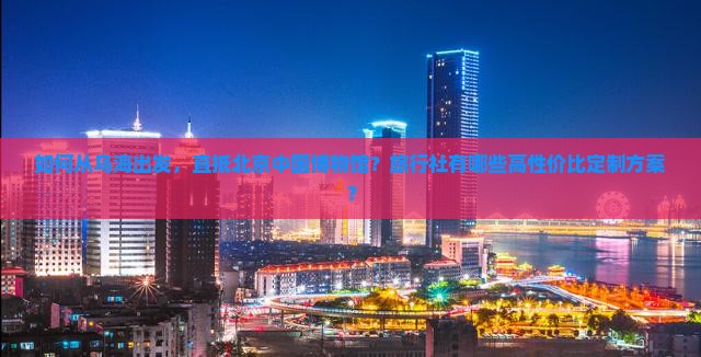 如何从乌海出发，直抵北京中国博物馆？旅行社有哪些高性价比定制方案？