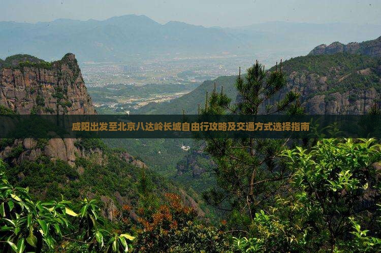 咸阳出发至北京八达岭长城自由行攻略及交通方式选择指南