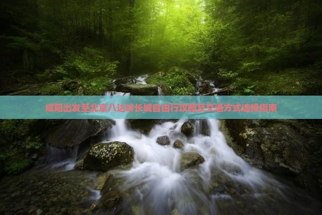 咸阳出发至北京八达岭长城自由行攻略及交通方式选择指南