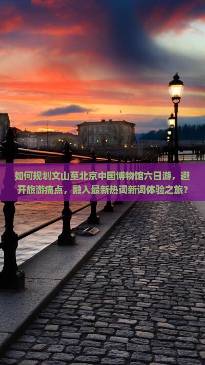 如何规划文山至北京中国博物馆六日游，避开旅游痛点，融入最新热词新词体验之旅？