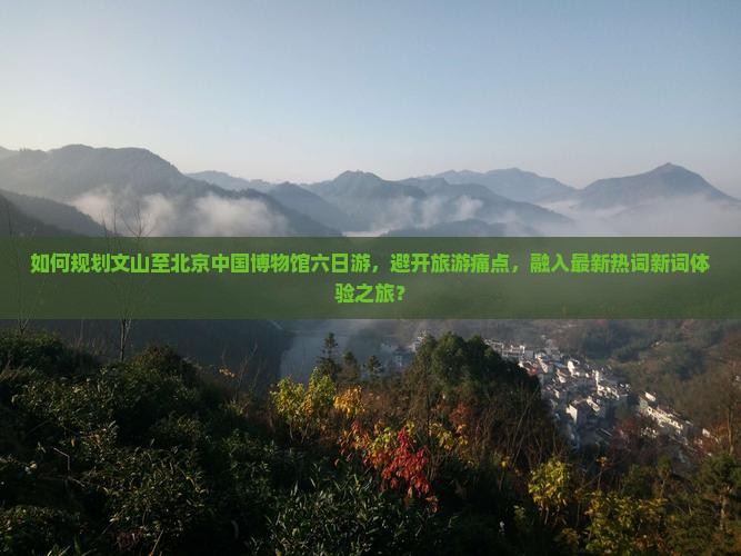 如何规划文山至北京中国博物馆六日游，避开旅游痛点，融入最新热词新词体验之旅？