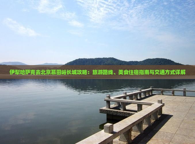 伊犁哈萨克去北京慕田峪长城攻略：旅游路线、美食住宿指南与交通方式详解
