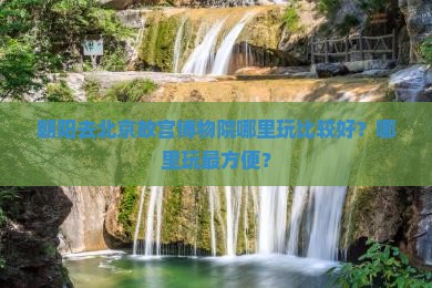 朝阳去北京故宫博物院哪里玩比较好？哪里玩最方便？