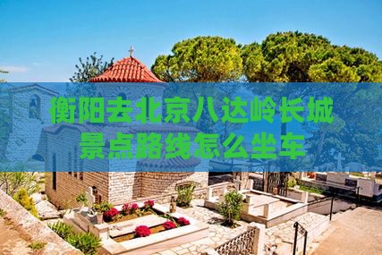 衡阳去北京八达岭长城景点