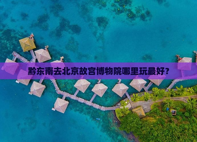 黔东南去北京故宫博物院哪里玩