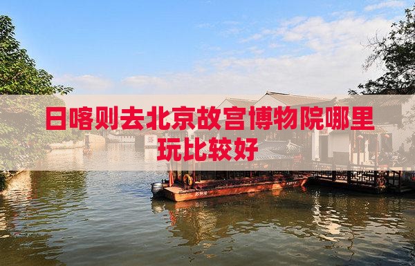 日喀则去北京故宫博物院哪里玩